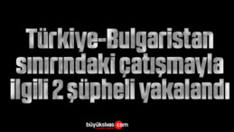 Türkiye-Bulgaristan sınırındaki çatışmayla ilgili 2 şüpheli yakalandı