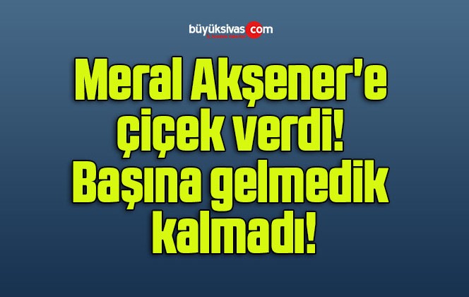 Meral Akşener’e çiçek verdi! Başına gelmedik kalmadı!