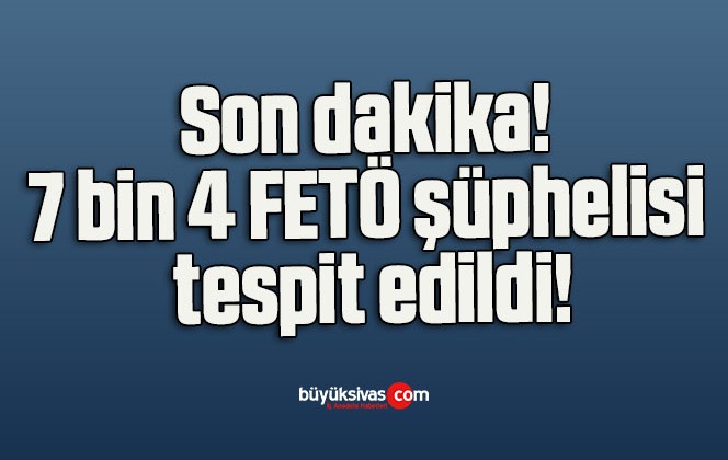 Son dakika! 7 bin 4 FETÖ şüphelisi tespit edildi!