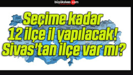 Seçime kadar 12 ilçe il yapılacak! Sivas’tan ilçe var mı?