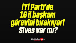 İYİ Parti’de 16 il başkanı görevini bırakıyor! Sivas var mı?