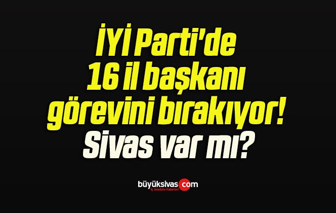 İYİ Parti’de 16 il başkanı görevini bırakıyor! Sivas var mı?