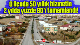 O ilçede 50 yıllık hizmetin 2 yılda yüzde 80’i tamamlandı!