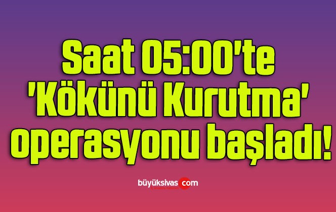 Saat 05:00’te ‘Kökünü Kurutma’ operasyonu başladı!