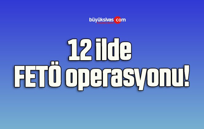 12 ilde FETÖ operasyonu!