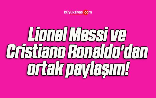 Lionel Messi ve Cristiano Ronaldo’dan ortak paylaşım!