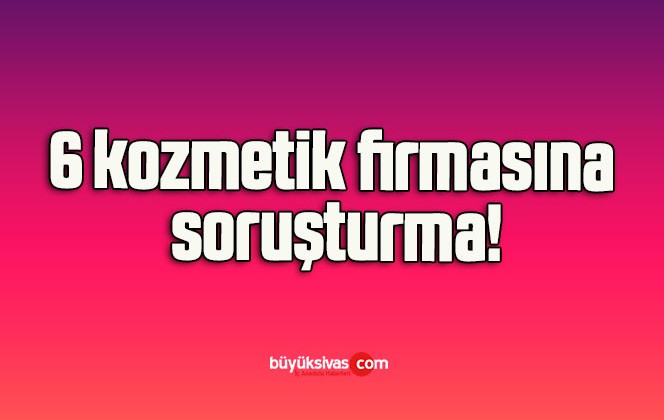 6 kozmetik firmasına soruşturma!