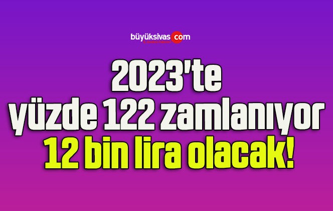 2023’te yüzde 122 zamlanıyor 12 bin lira olacak!