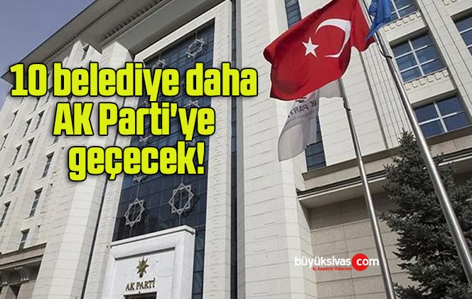 10 belediye daha AK Parti’ye geçecek!