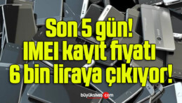 Son 5 gün: IMEI kayıt fiyatı 6 bin liraya çıkıyor!