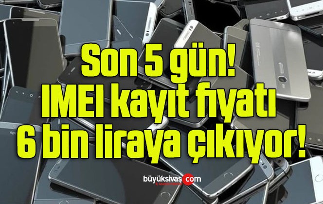 Son 5 gün: IMEI kayıt fiyatı 6 bin liraya çıkıyor!