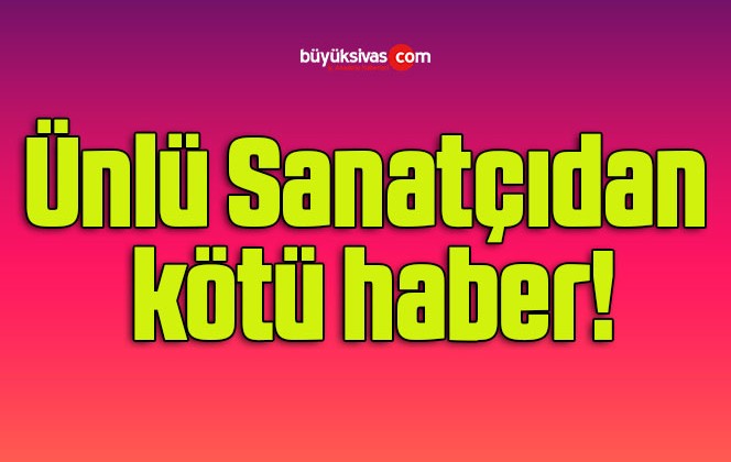 Ünlü Sanatçıdan kötü haber!