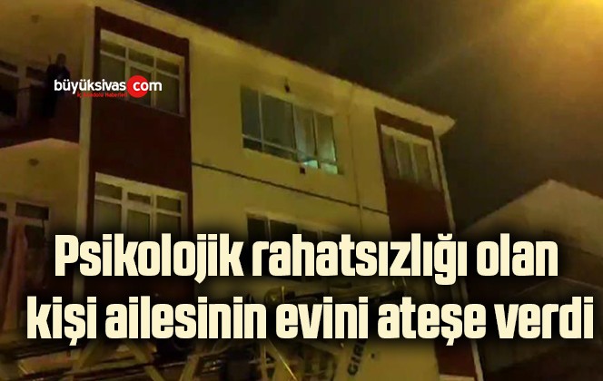 Psikolojik rahatsızlığı olan kişi ailesinin evini ateşe verdi