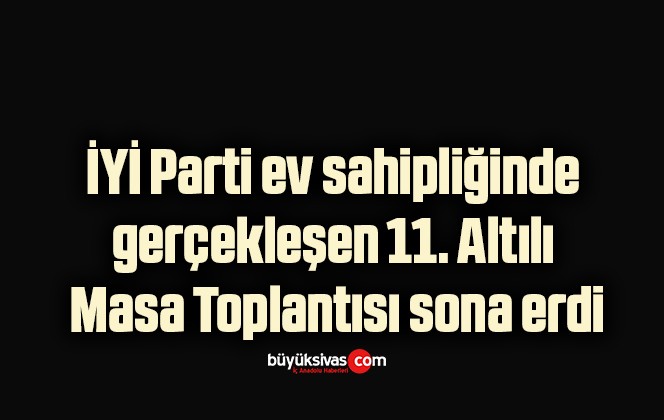 İYİ Parti ev sahipliğinde gerçekleşen 11. Altılı Masa Toplantısı sona erdi