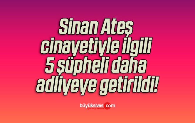 Sinan Ateş cinayetiyle ilgili 5 şüpheli daha adliyeye getirildi!