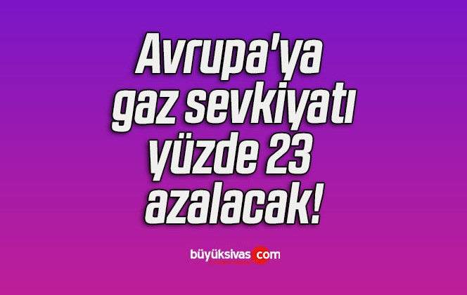 Avrupa’ya gaz sevkiyatı yüzde 23 azalacak!