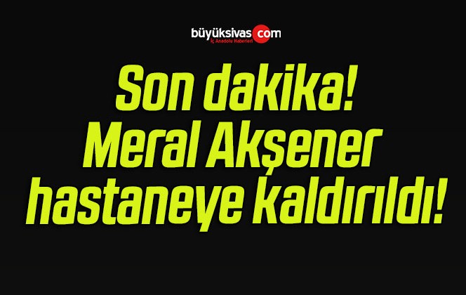 Meral Akşener hastaneye kaldırıldı!