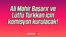 Ali Mahir Başarır ve Lütfü Türkkan için komisyon kurulacak!