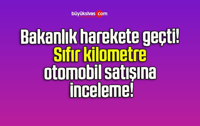 Bakanlık harekete geçti! Sıfır kilometre otomobil satışına inceleme!