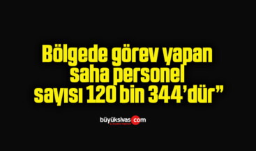 Bölgede görev yapan saha personel sayısı 120 bin 344’dür”