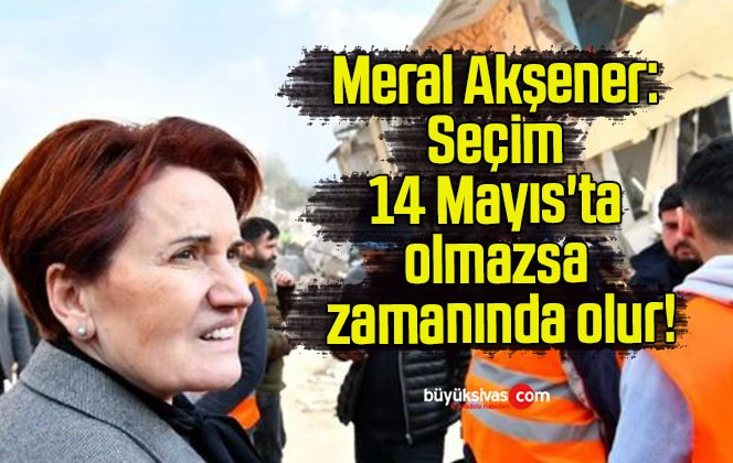 Meral Akşener: Seçim 14 Mayıs’ta olmazsa zamanında olur!