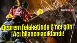 Deprem felaketinde 6’ncı gün! Acı bilanço açıklandı!