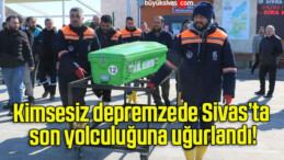 Kimsesiz depremzede Sivas’ta son yolculuğuna uğurlandı!