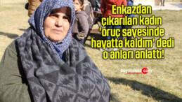 Enkazdan çıkarılan kadın ‘oruç sayesinde hayatta kaldım’ dedi o anları anlattı!