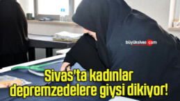 Sivas’ta kadınlar depremzedelere giysi dikiyor! 