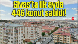 Sivas’ta ilk ayda 446 konut satıldı!