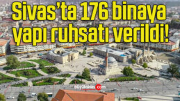 Sivas’ta 176 binaya yapı ruhsatı verildi!