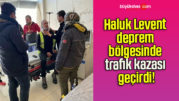 Haluk Levent deprem bölgesinde trafik kazası geçirdi!