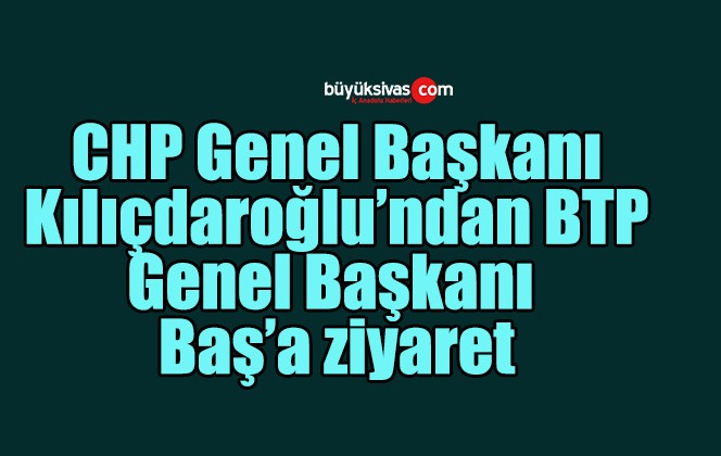 CHP Genel Başkanı Kılıçdaroğlu’ndan BTP Genel Başkanı Baş’a ziyaret