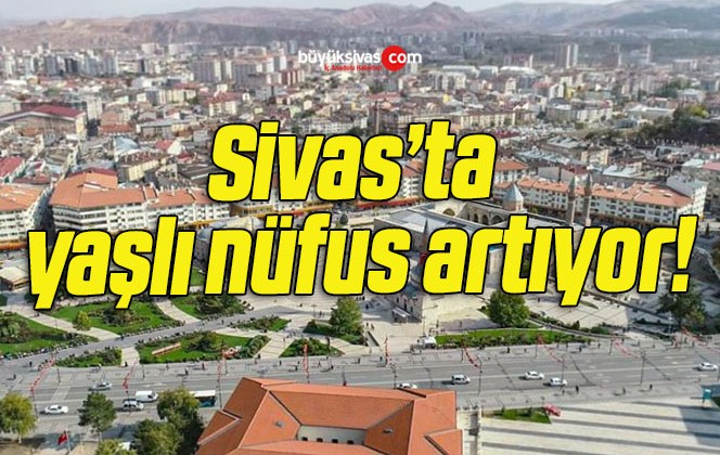 Sivas’ta yaşlı nüfus artıyor!