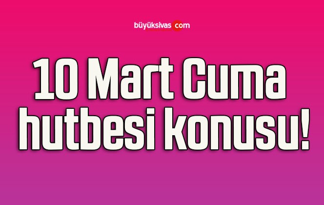 10 Mart Cuma hutbesi konusu!