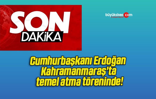 Cumhurbaşkanı Erdoğan Kahramanmaraş’ta temel atma töreninde!