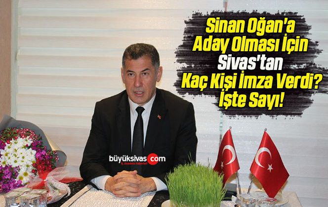 Sinan Oğan’a Aday Olması İçin Sivas’tan Kaç Kişi İmza Verdi? İşte Sayı!