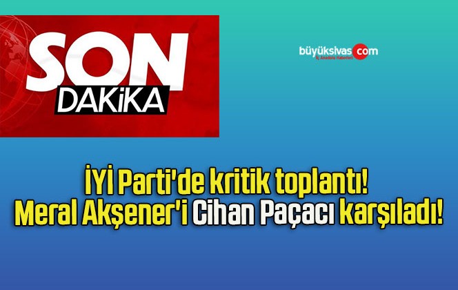 İYİ Parti’de kritik toplantı! Meral Akşener’i Cihan Paçacı karşıladı!