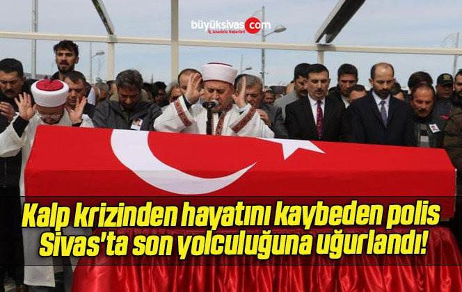 Kalp krizinden hayatını kaybeden polis Sivas’ta son yolculuğuna uğurlandı!