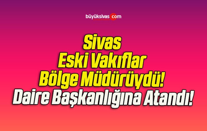 Sivas Eski Vakıflar Bölge Müdürüydü! Daire Başkanlığına Atandı!