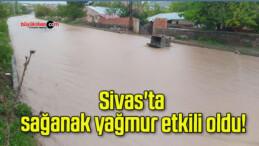 Sivas’ta sağanak yağmur etkili oldu!