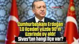 Cumhurbaşkanı Erdoğan 10 ilçeden yüzde 90’ın üzerinde oy aldı! Sivas’tan hangi ilçe var?