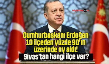 Cumhurbaşkanı Erdoğan 10 ilçeden yüzde 90’ın üzerinde oy aldı! Sivas’tan hangi ilçe var?