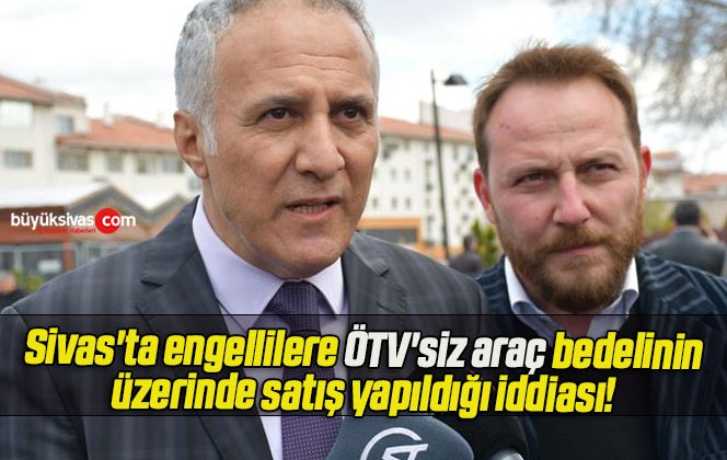 Sivas’ta engellilere ÖTV’siz araç bedelinin üzerinde satış yapıldığı iddiası!