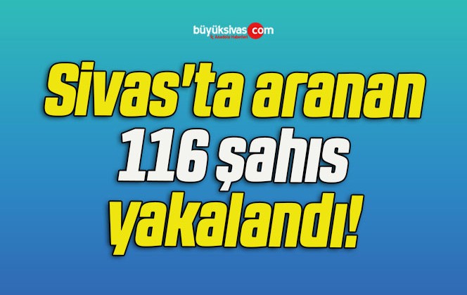 Sivas’ta aranan 116 şahıs yakalandı!