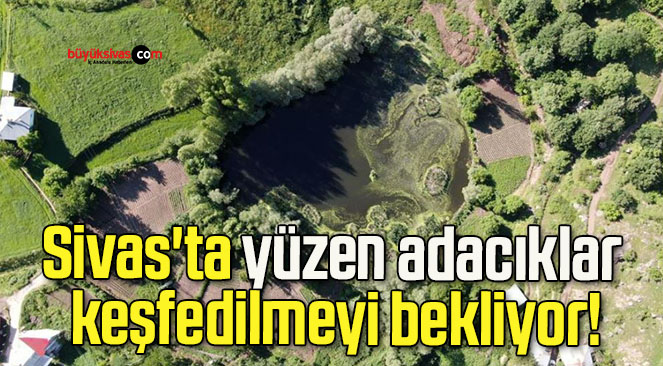 Sivas’ta yüzen adacıklar keşfedilmeyi bekliyor!