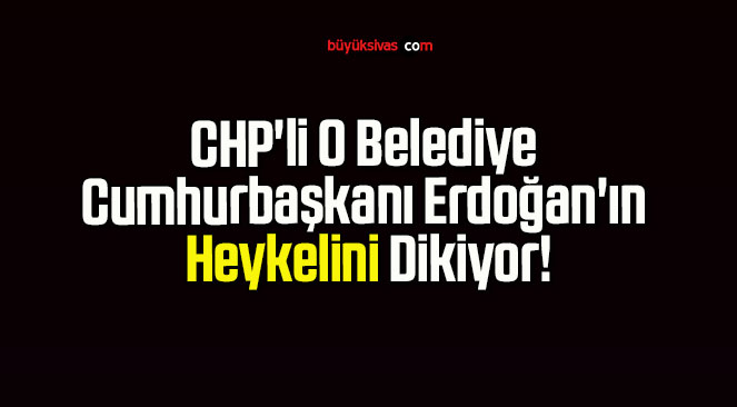 CHP’li O Belediye Cumhurbaşkanı Erdoğan’ın Heykelini Dikiyor!