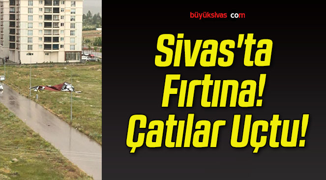 Sivas’ta Fırtına! Çatılar Uçtu!