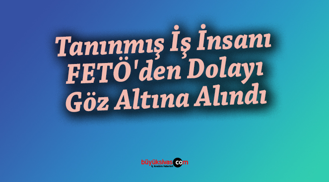 Tanınmış İş İnsanı FETÖ’den Dolayı Göz Altına Alındı