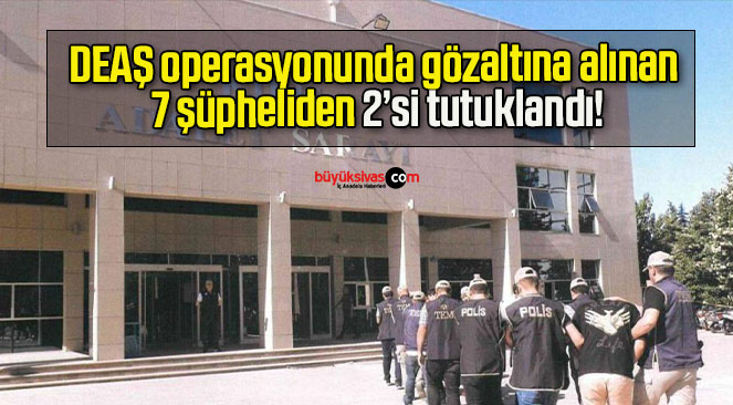 DEAŞ operasyonunda gözaltına alınan 7 şüpheliden 2’si tutuklandı!